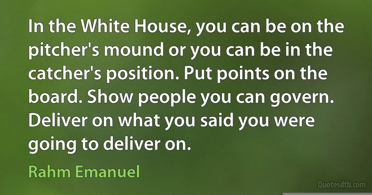 In the White House, you can be on the pitcher's mound or you can be in the catcher's position. Put points on the board. Show people you can govern. Deliver on what you said you were going to deliver on. (Rahm Emanuel)