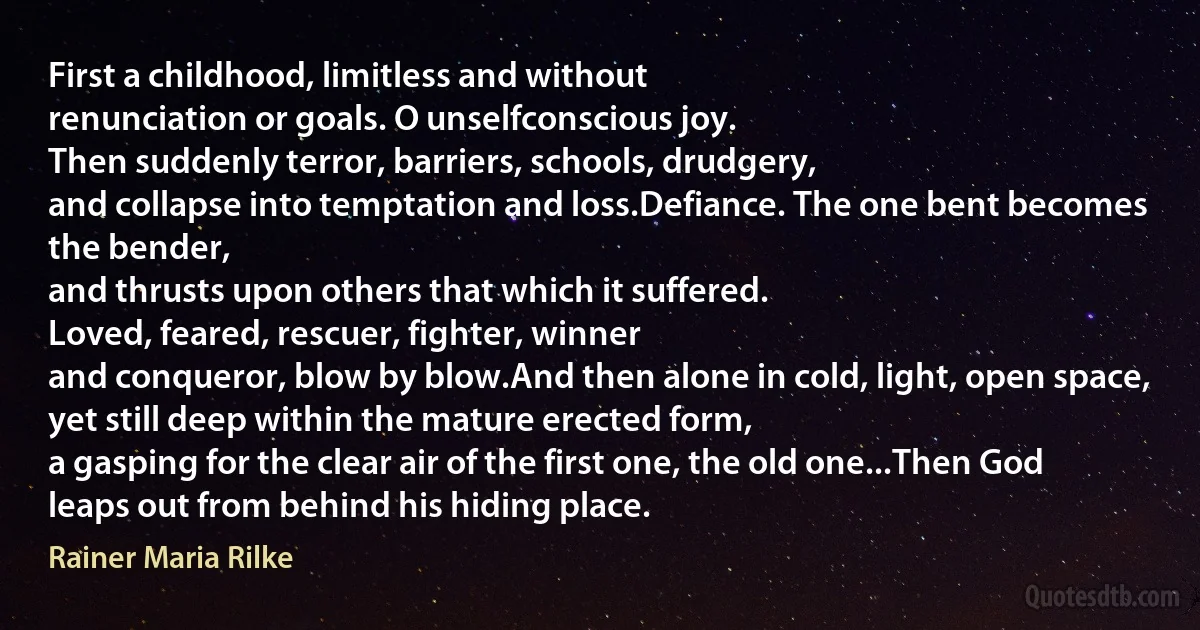 First a childhood, limitless and without
renunciation or goals. O unselfconscious joy.
Then suddenly terror, barriers, schools, drudgery,
and collapse into temptation and loss.Defiance. The one bent becomes the bender,
and thrusts upon others that which it suffered.
Loved, feared, rescuer, fighter, winner
and conqueror, blow by blow.And then alone in cold, light, open space,
yet still deep within the mature erected form,
a gasping for the clear air of the first one, the old one...Then God leaps out from behind his hiding place. (Rainer Maria Rilke)