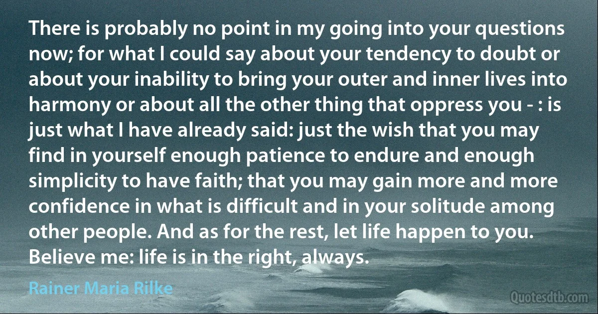 There is probably no point in my going into your questions now; for what I could say about your tendency to doubt or about your inability to bring your outer and inner lives into harmony or about all the other thing that oppress you - : is just what I have already said: just the wish that you may find in yourself enough patience to endure and enough simplicity to have faith; that you may gain more and more confidence in what is difficult and in your solitude among other people. And as for the rest, let life happen to you. Believe me: life is in the right, always. (Rainer Maria Rilke)