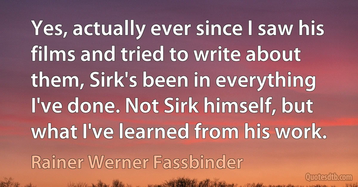 Yes, actually ever since I saw his films and tried to write about them, Sirk's been in everything I've done. Not Sirk himself, but what I've learned from his work. (Rainer Werner Fassbinder)