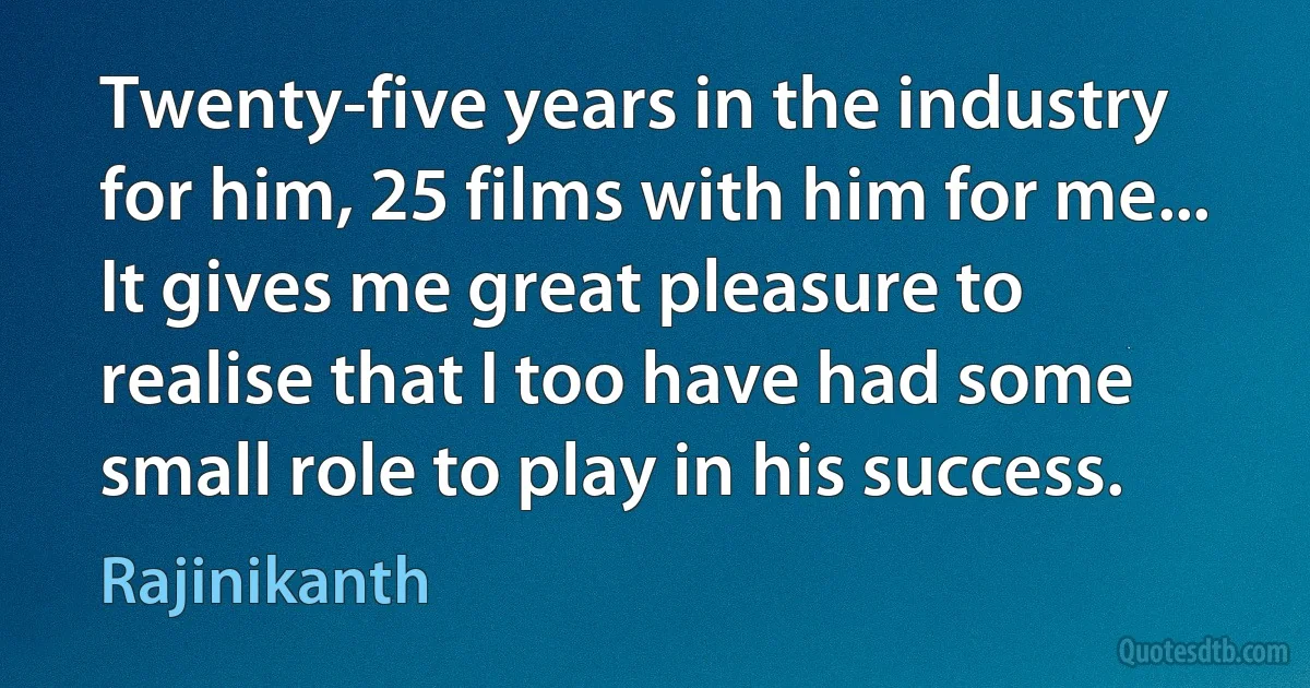 Twenty-five years in the industry for him, 25 films with him for me... It gives me great pleasure to realise that I too have had some small role to play in his success. (Rajinikanth)