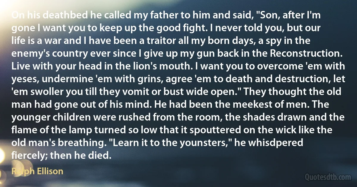 On his deathbed he called my father to him and said, "Son, after I'm gone I want you to keep up the good fight. I never told you, but our life is a war and I have been a traitor all my born days, a spy in the enemy's country ever since I give up my gun back in the Reconstruction. Live with your head in the lion's mouth. I want you to overcome 'em with yeses, undermine 'em with grins, agree 'em to death and destruction, let 'em swoller you till they vomit or bust wide open." They thought the old man had gone out of his mind. He had been the meekest of men. The younger children were rushed from the room, the shades drawn and the flame of the lamp turned so low that it spouttered on the wick like the old man's breathing. "Learn it to the younsters," he whisdpered fiercely; then he died. (Ralph Ellison)