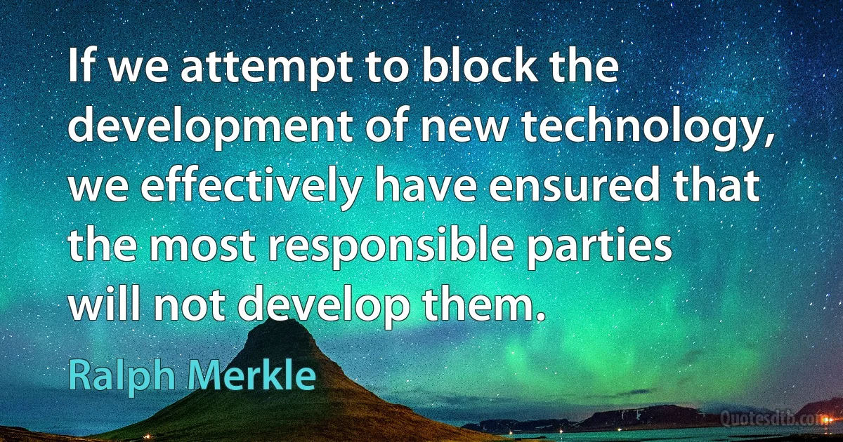 If we attempt to block the development of new technology, we effectively have ensured that the most responsible parties will not develop them. (Ralph Merkle)