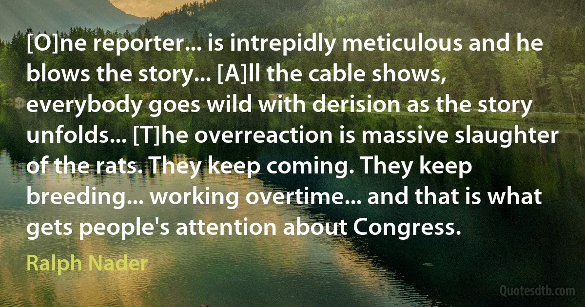 [O]ne reporter... is intrepidly meticulous and he blows the story... [A]ll the cable shows, everybody goes wild with derision as the story unfolds... [T]he overreaction is massive slaughter of the rats. They keep coming. They keep breeding... working overtime... and that is what gets people's attention about Congress. (Ralph Nader)