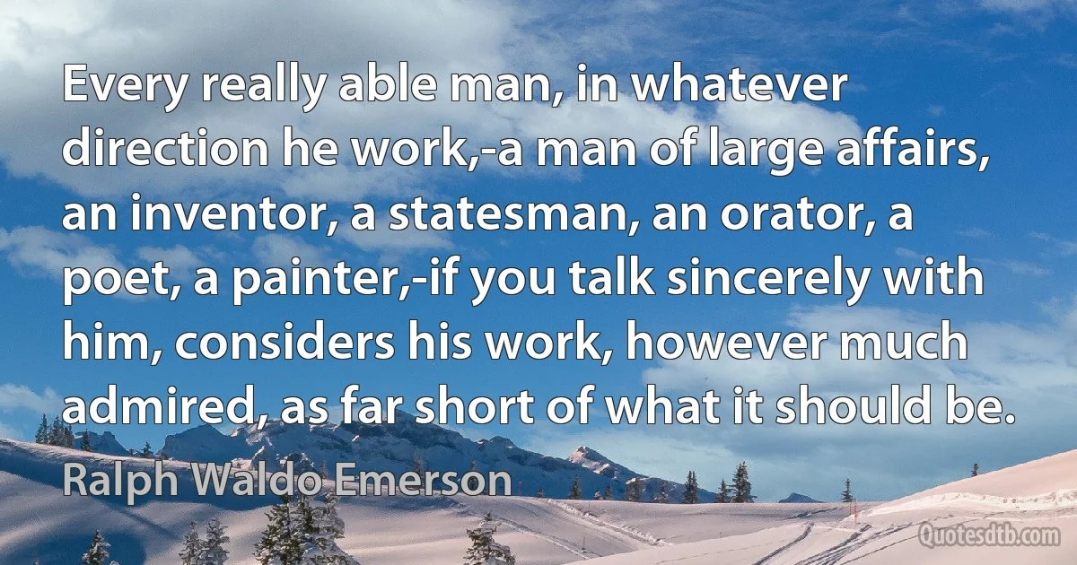 Every really able man, in whatever direction he work,-a man of large affairs, an inventor, a statesman, an orator, a poet, a painter,-if you talk sincerely with him, considers his work, however much admired, as far short of what it should be. (Ralph Waldo Emerson)