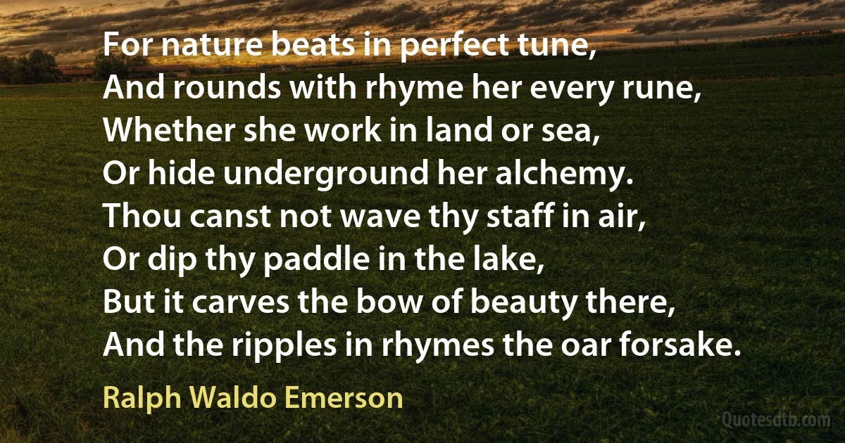 For nature beats in perfect tune,
And rounds with rhyme her every rune,
Whether she work in land or sea,
Or hide underground her alchemy.
Thou canst not wave thy staff in air,
Or dip thy paddle in the lake,
But it carves the bow of beauty there,
And the ripples in rhymes the oar forsake. (Ralph Waldo Emerson)