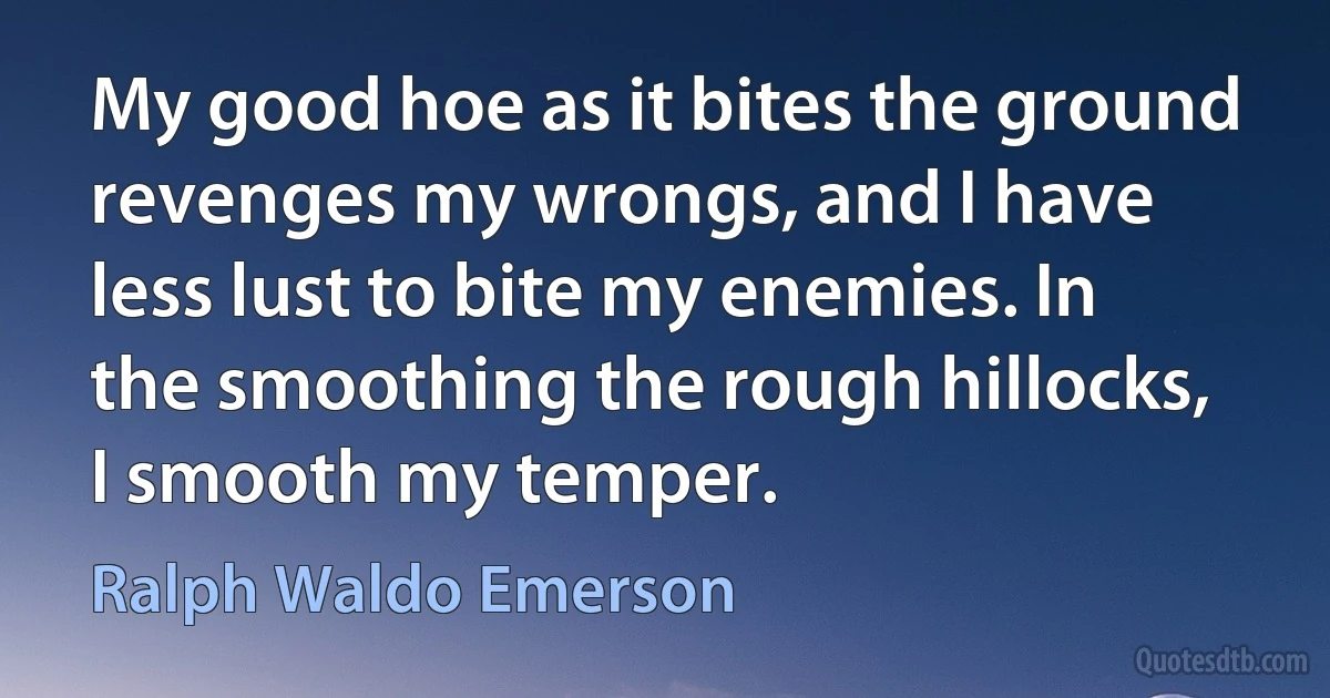 My good hoe as it bites the ground revenges my wrongs, and I have less lust to bite my enemies. In the smoothing the rough hillocks, I smooth my temper. (Ralph Waldo Emerson)