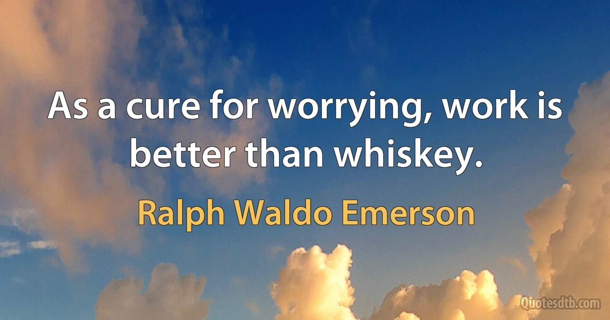 As a cure for worrying, work is better than whiskey. (Ralph Waldo Emerson)