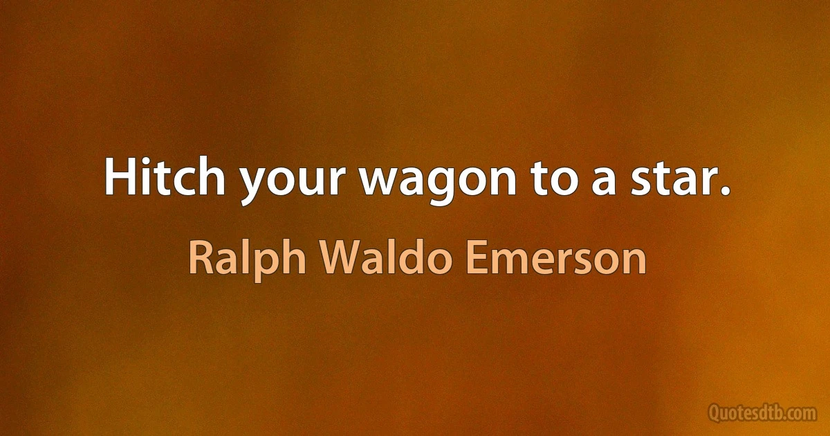 Hitch your wagon to a star. (Ralph Waldo Emerson)