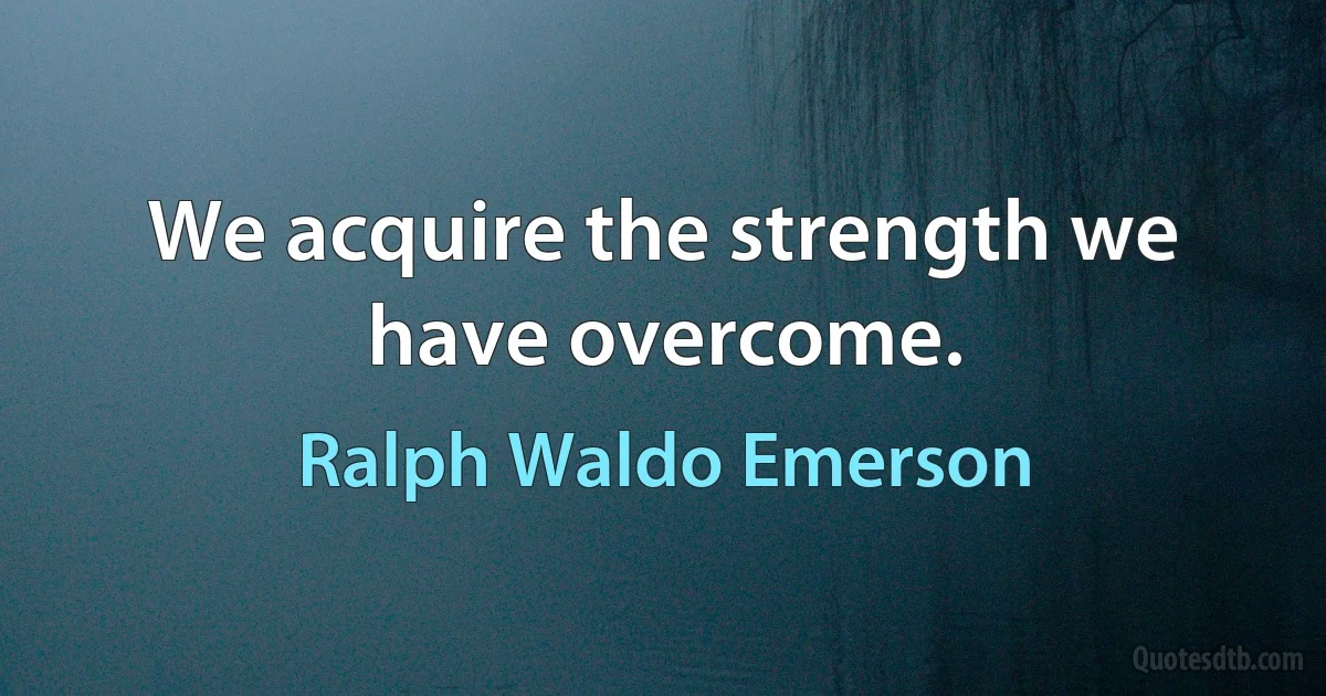 We acquire the strength we have overcome. (Ralph Waldo Emerson)