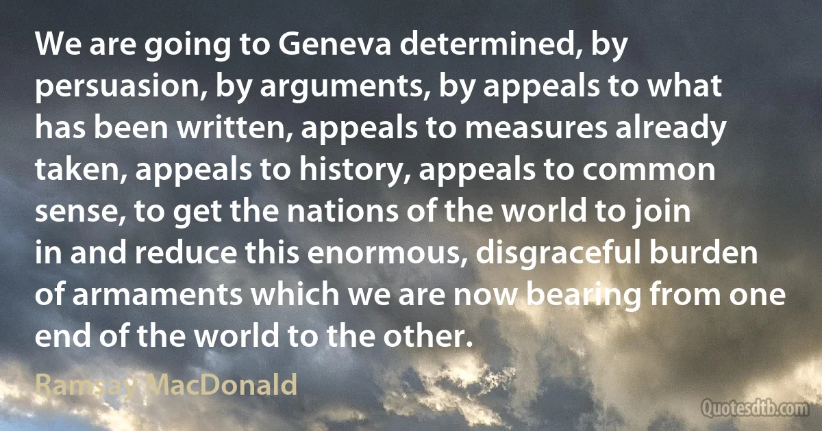 We are going to Geneva determined, by persuasion, by arguments, by appeals to what has been written, appeals to measures already taken, appeals to history, appeals to common sense, to get the nations of the world to join in and reduce this enormous, disgraceful burden of armaments which we are now bearing from one end of the world to the other. (Ramsay MacDonald)