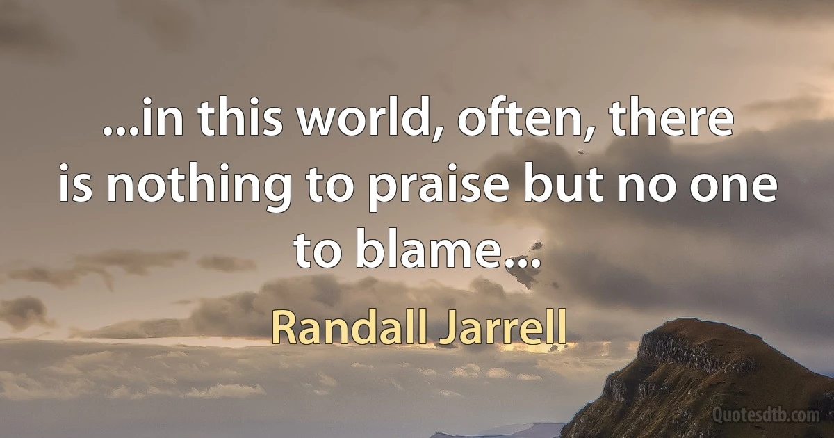 ...in this world, often, there is nothing to praise but no one to blame... (Randall Jarrell)