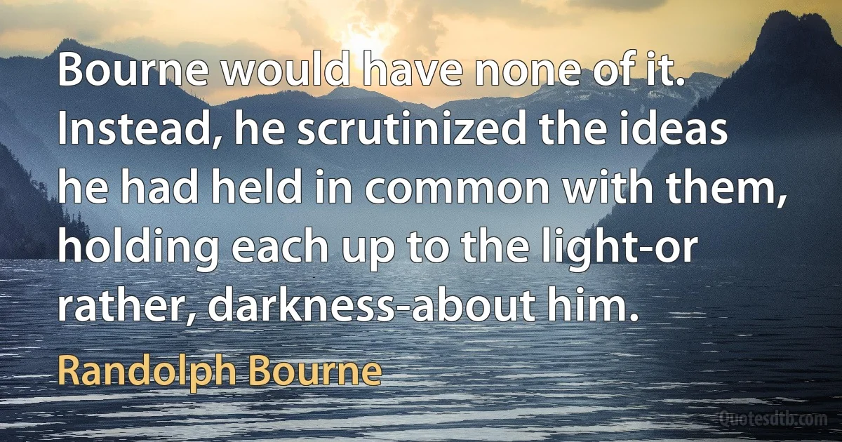 Bourne would have none of it. Instead, he scrutinized the ideas he had held in common with them, holding each up to the light-or rather, darkness-about him. (Randolph Bourne)