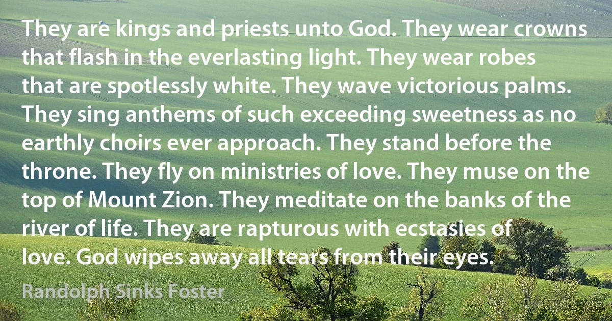 They are kings and priests unto God. They wear crowns that flash in the everlasting light. They wear robes that are spotlessly white. They wave victorious palms. They sing anthems of such exceeding sweetness as no earthly choirs ever approach. They stand before the throne. They fly on ministries of love. They muse on the top of Mount Zion. They meditate on the banks of the river of life. They are rapturous with ecstasies of love. God wipes away all tears from their eyes. (Randolph Sinks Foster)