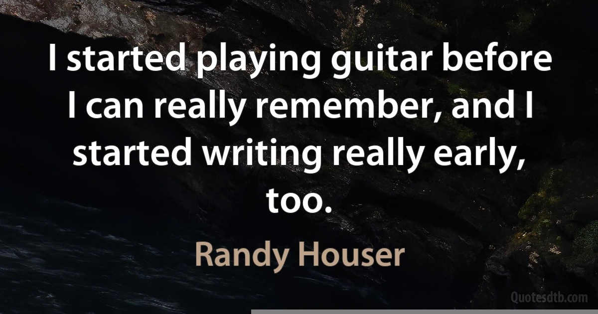 I started playing guitar before I can really remember, and I started writing really early, too. (Randy Houser)