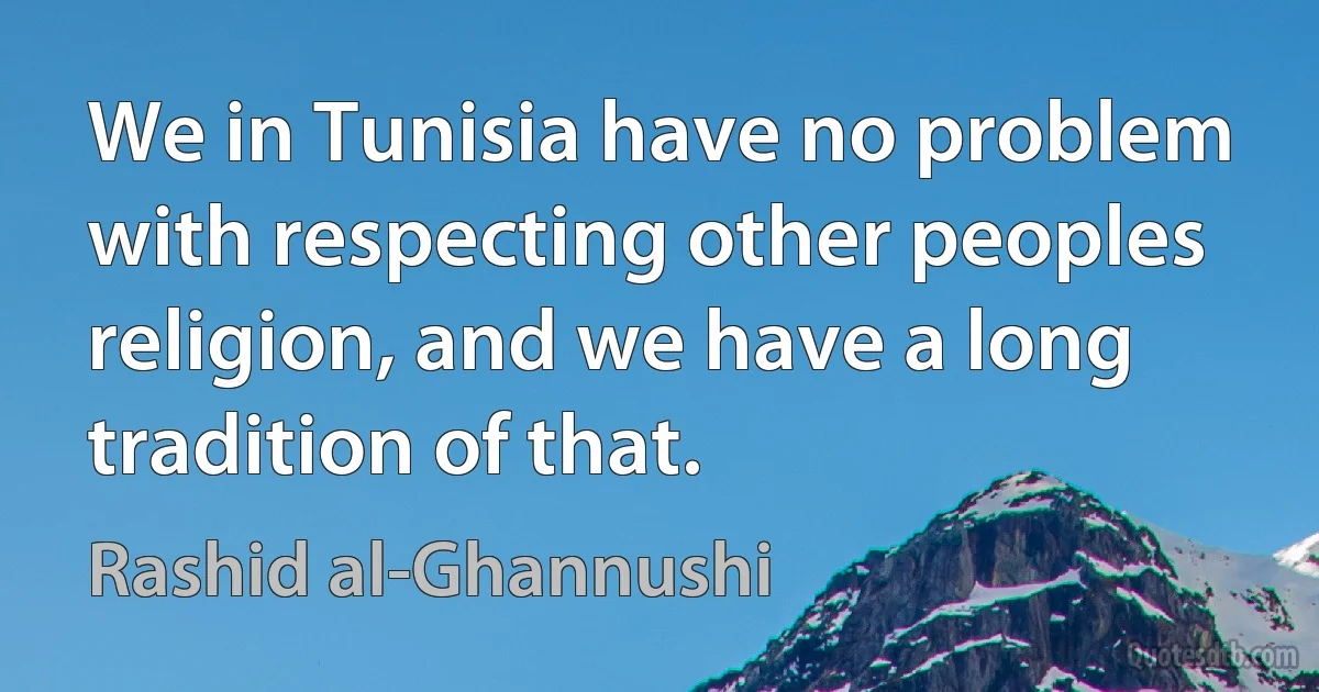 We in Tunisia have no problem with respecting other peoples religion, and we have a long tradition of that. (Rashid al-Ghannushi)