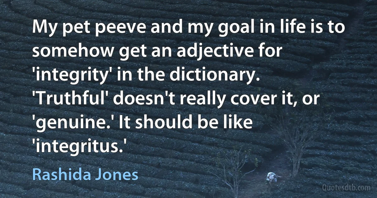 My pet peeve and my goal in life is to somehow get an adjective for 'integrity' in the dictionary. 'Truthful' doesn't really cover it, or 'genuine.' It should be like 'integritus.' (Rashida Jones)