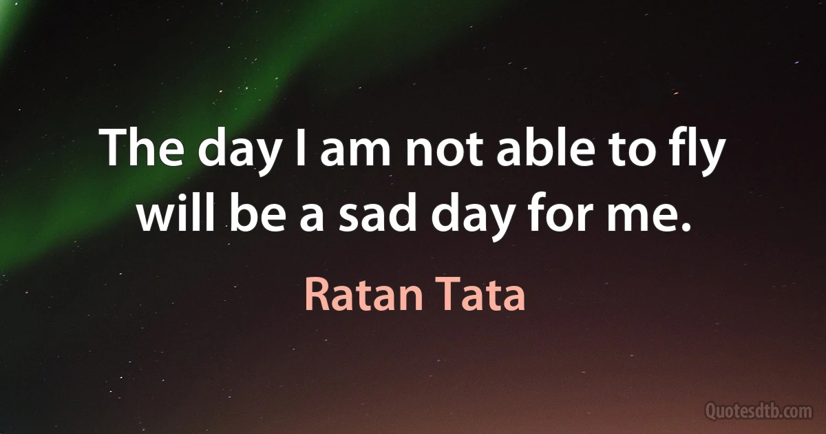 The day I am not able to fly will be a sad day for me. (Ratan Tata)