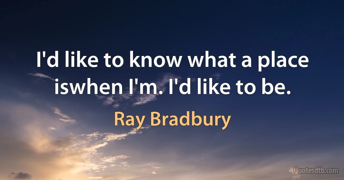 I'd like to know what a place iswhen I'm. I'd like to be. (Ray Bradbury)