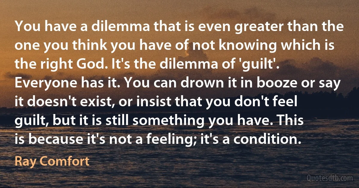 You have a dilemma that is even greater than the one you think you have of not knowing which is the right God. It's the dilemma of 'guilt'. Everyone has it. You can drown it in booze or say it doesn't exist, or insist that you don't feel guilt, but it is still something you have. This is because it's not a feeling; it's a condition. (Ray Comfort)