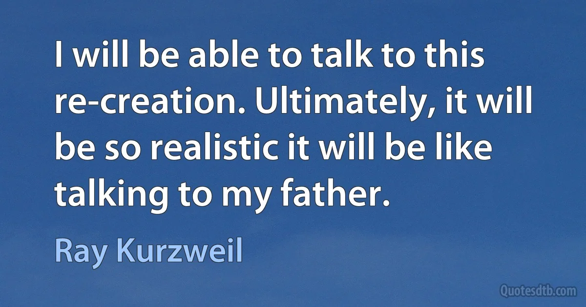 I will be able to talk to this re-creation. Ultimately, it will be so realistic it will be like talking to my father. (Ray Kurzweil)