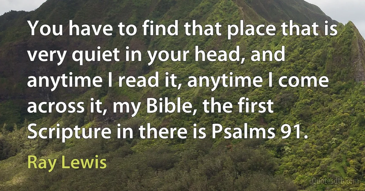 You have to find that place that is very quiet in your head, and anytime I read it, anytime I come across it, my Bible, the first Scripture in there is Psalms 91. (Ray Lewis)