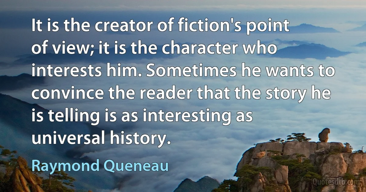 It is the creator of fiction's point of view; it is the character who interests him. Sometimes he wants to convince the reader that the story he is telling is as interesting as universal history. (Raymond Queneau)