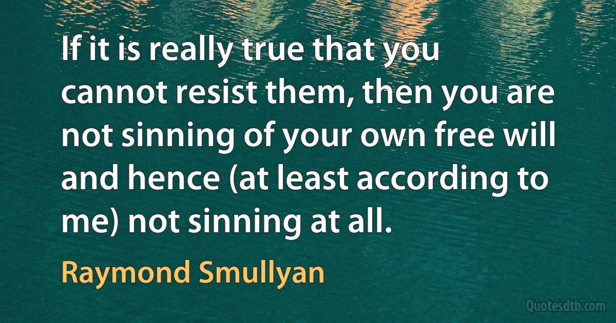 If it is really true that you cannot resist them, then you are not sinning of your own free will and hence (at least according to me) not sinning at all. (Raymond Smullyan)