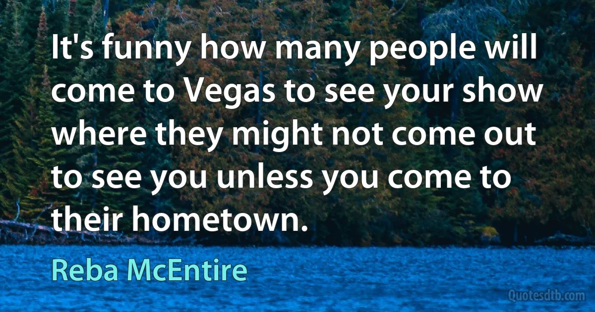 It's funny how many people will come to Vegas to see your show where they might not come out to see you unless you come to their hometown. (Reba McEntire)