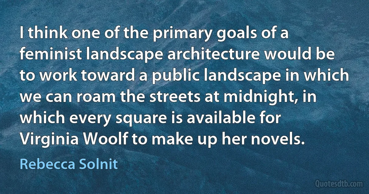 I think one of the primary goals of a feminist landscape architecture would be to work toward a public landscape in which we can roam the streets at midnight, in which every square is available for Virginia Woolf to make up her novels. (Rebecca Solnit)