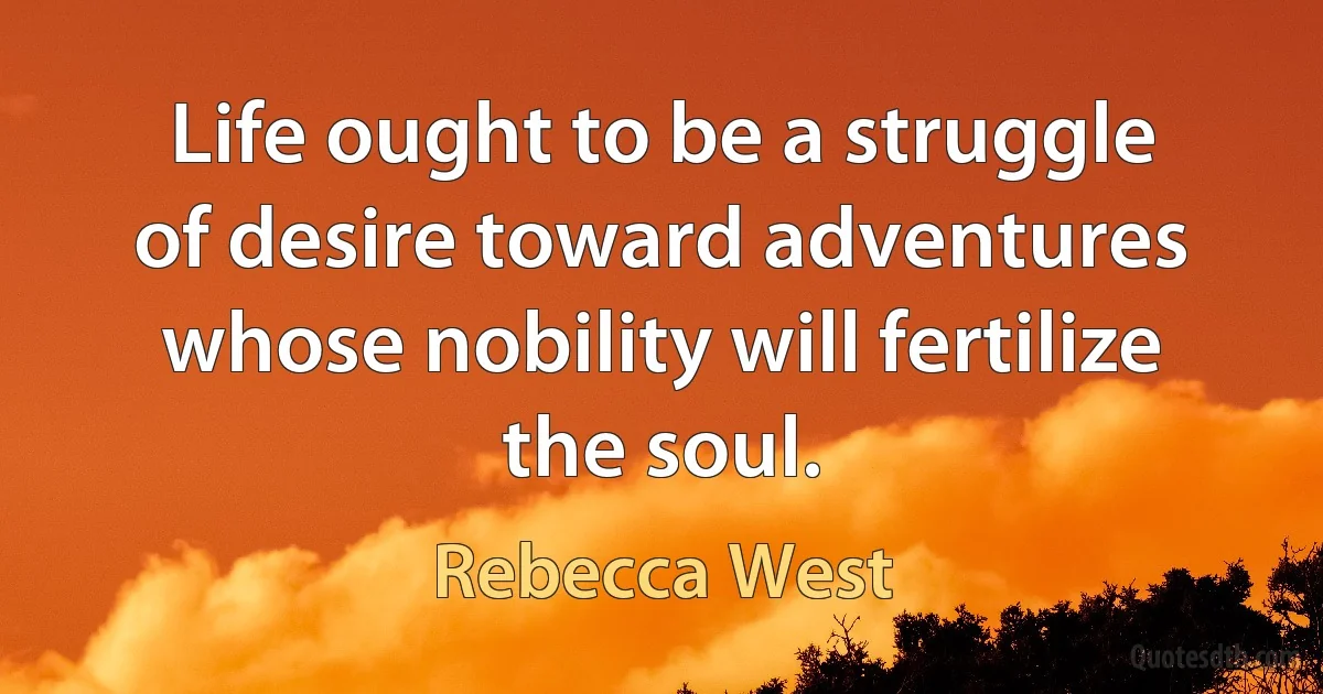 Life ought to be a struggle of desire toward adventures whose nobility will fertilize the soul. (Rebecca West)