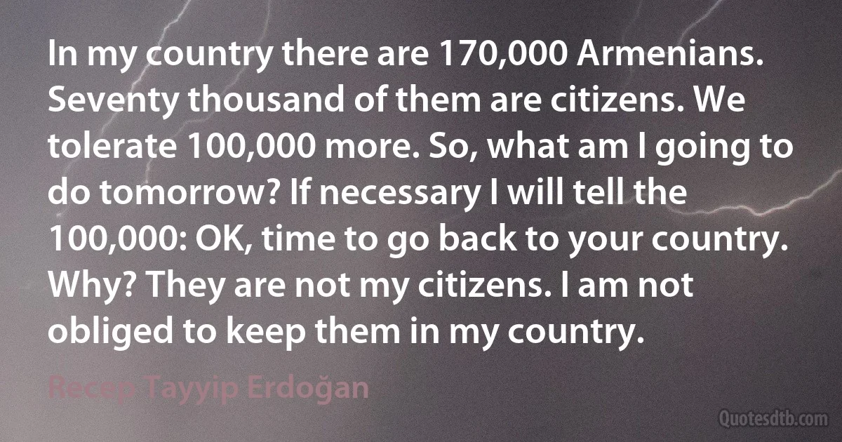 In my country there are 170,000 Armenians. Seventy thousand of them are citizens. We tolerate 100,000 more. So, what am I going to do tomorrow? If necessary I will tell the 100,000: OK, time to go back to your country. Why? They are not my citizens. I am not obliged to keep them in my country. (Recep Tayyip Erdoğan)