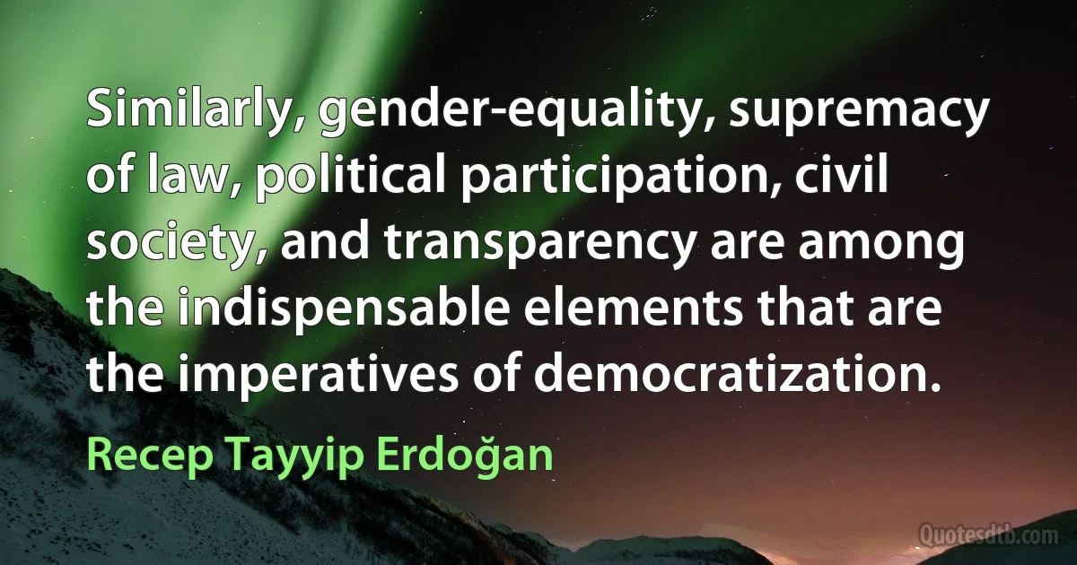 Similarly, gender-equality, supremacy of law, political participation, civil society, and transparency are among the indispensable elements that are the imperatives of democratization. (Recep Tayyip Erdoğan)