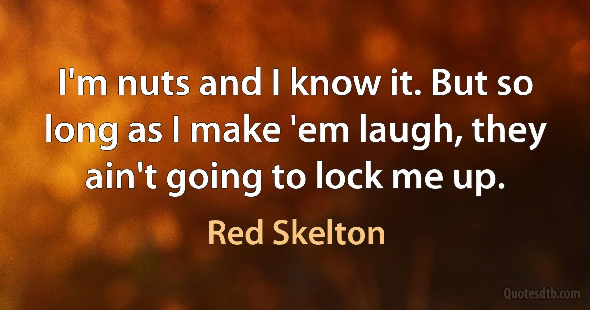 I'm nuts and I know it. But so long as I make 'em laugh, they ain't going to lock me up. (Red Skelton)