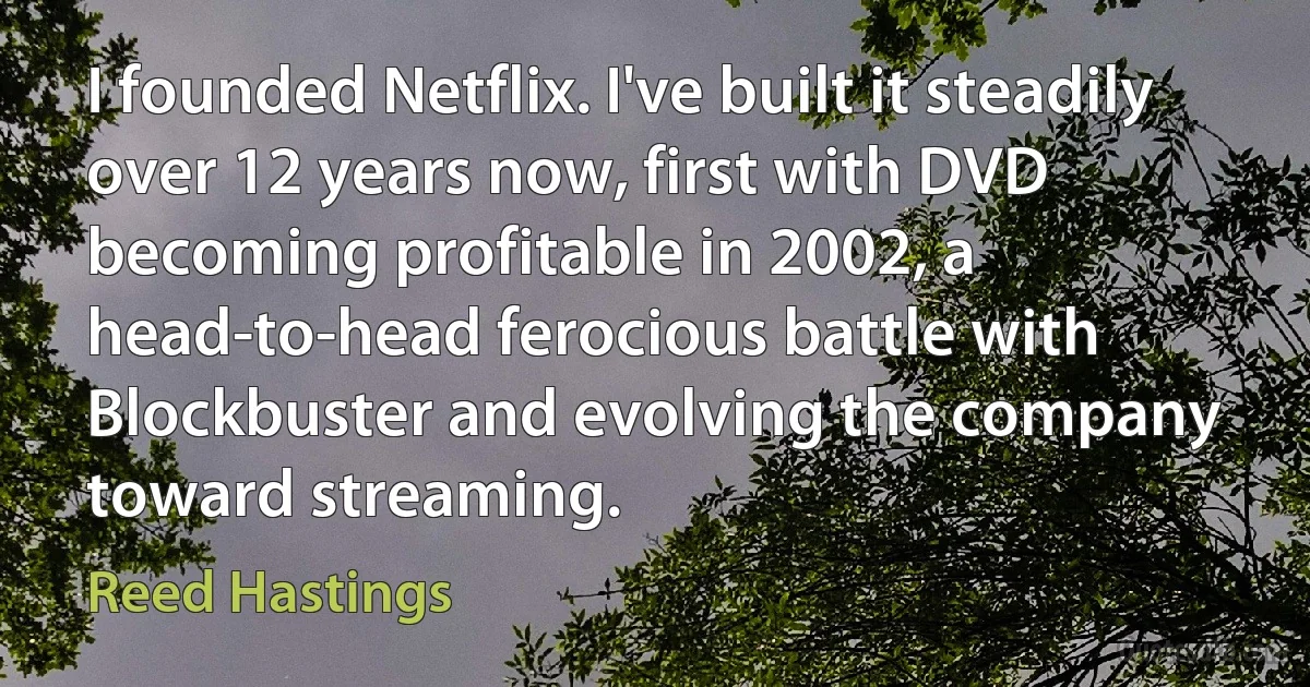 I founded Netflix. I've built it steadily over 12 years now, first with DVD becoming profitable in 2002, a head-to-head ferocious battle with Blockbuster and evolving the company toward streaming. (Reed Hastings)