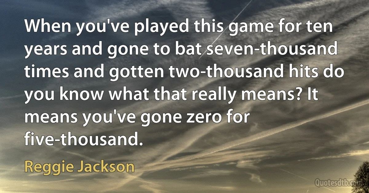 When you've played this game for ten years and gone to bat seven-thousand times and gotten two-thousand hits do you know what that really means? It means you've gone zero for five-thousand. (Reggie Jackson)