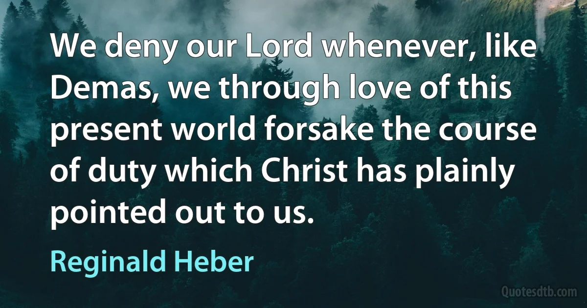 We deny our Lord whenever, like Demas, we through love of this present world forsake the course of duty which Christ has plainly pointed out to us. (Reginald Heber)