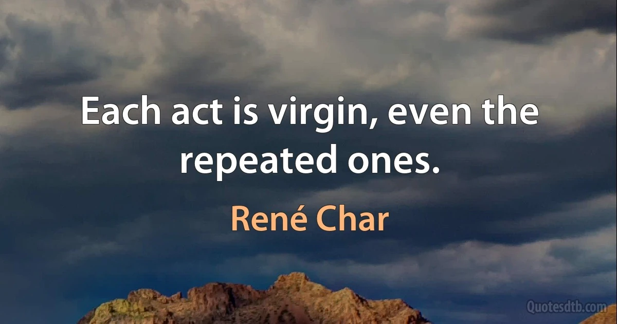 Each act is virgin, even the repeated ones. (René Char)