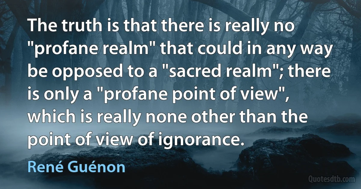 The truth is that there is really no "profane realm" that could in any way be opposed to a "sacred realm"; there is only a "profane point of view", which is really none other than the point of view of ignorance. (René Guénon)