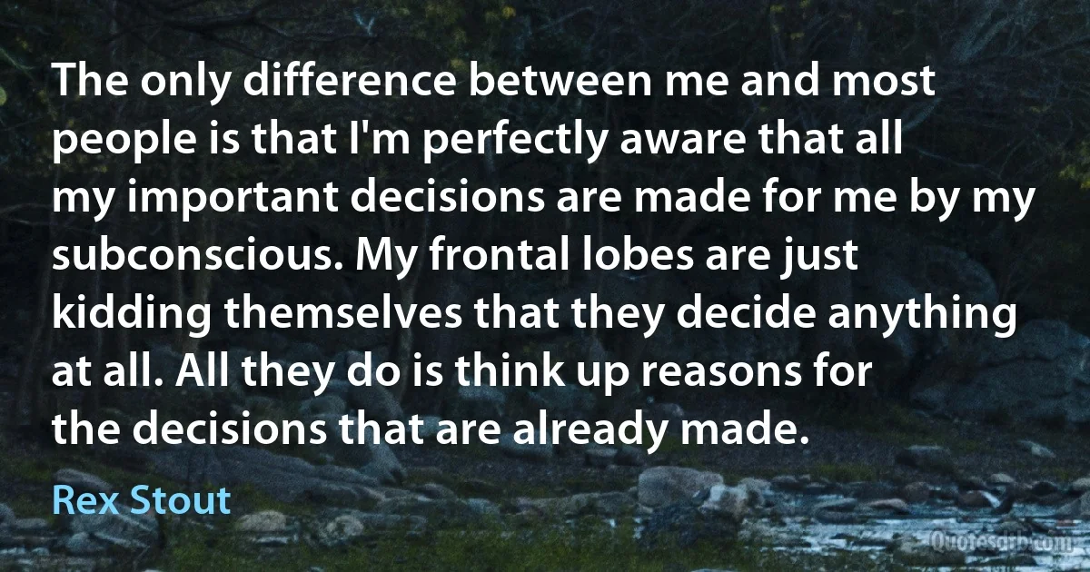 The only difference between me and most people is that I'm perfectly aware that all my important decisions are made for me by my subconscious. My frontal lobes are just kidding themselves that they decide anything at all. All they do is think up reasons for the decisions that are already made. (Rex Stout)