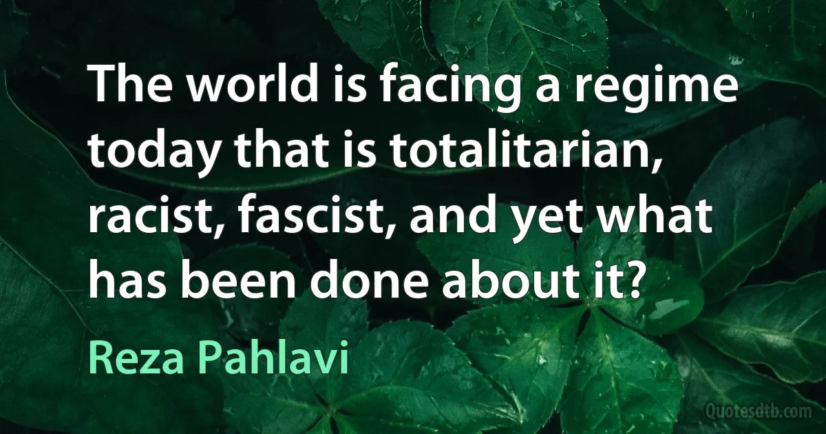 The world is facing a regime today that is totalitarian, racist, fascist, and yet what has been done about it? (Reza Pahlavi)