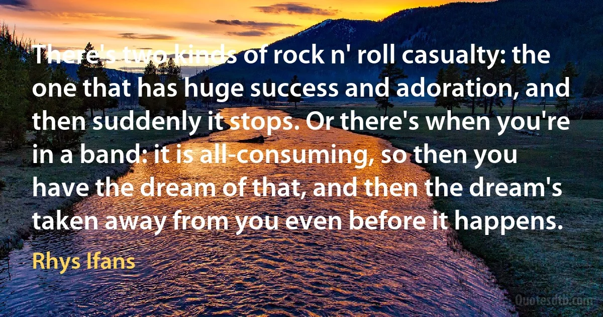 There's two kinds of rock n' roll casualty: the one that has huge success and adoration, and then suddenly it stops. Or there's when you're in a band: it is all-consuming, so then you have the dream of that, and then the dream's taken away from you even before it happens. (Rhys Ifans)