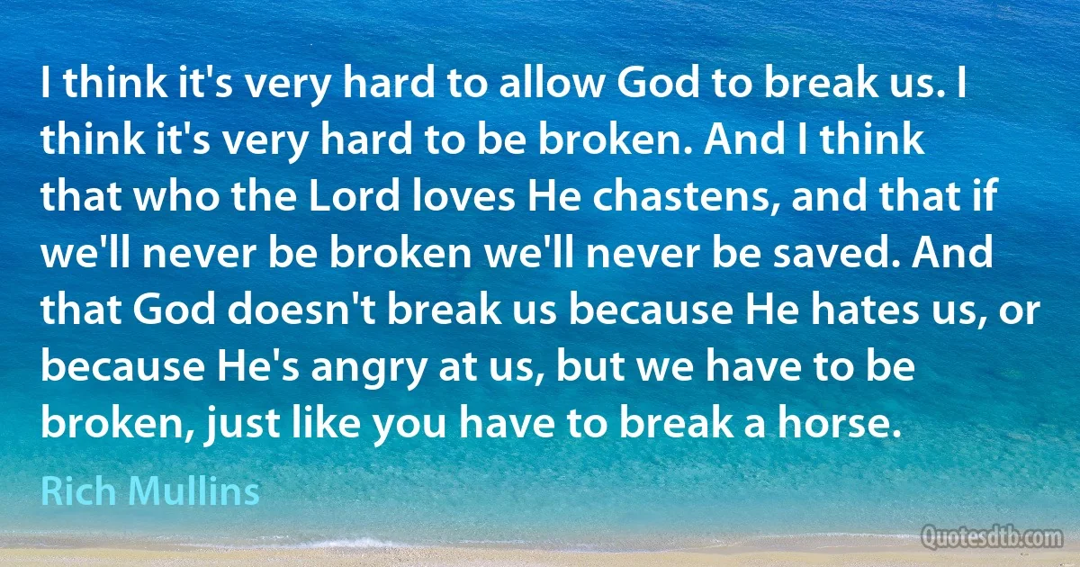 I think it's very hard to allow God to break us. I think it's very hard to be broken. And I think that who the Lord loves He chastens, and that if we'll never be broken we'll never be saved. And that God doesn't break us because He hates us, or because He's angry at us, but we have to be broken, just like you have to break a horse. (Rich Mullins)