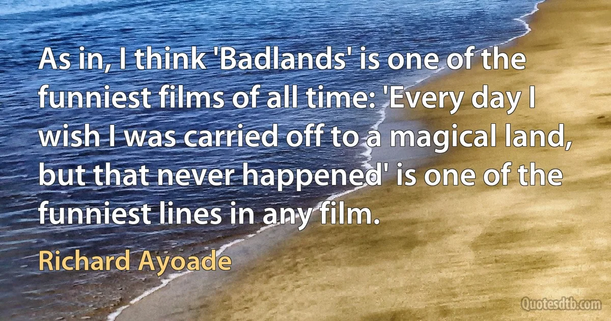 As in, I think 'Badlands' is one of the funniest films of all time: 'Every day I wish I was carried off to a magical land, but that never happened' is one of the funniest lines in any film. (Richard Ayoade)