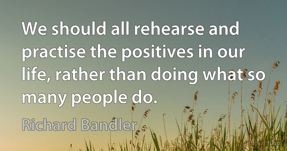 We should all rehearse and practise the positives in our life, rather than doing what so many people do. (Richard Bandler)