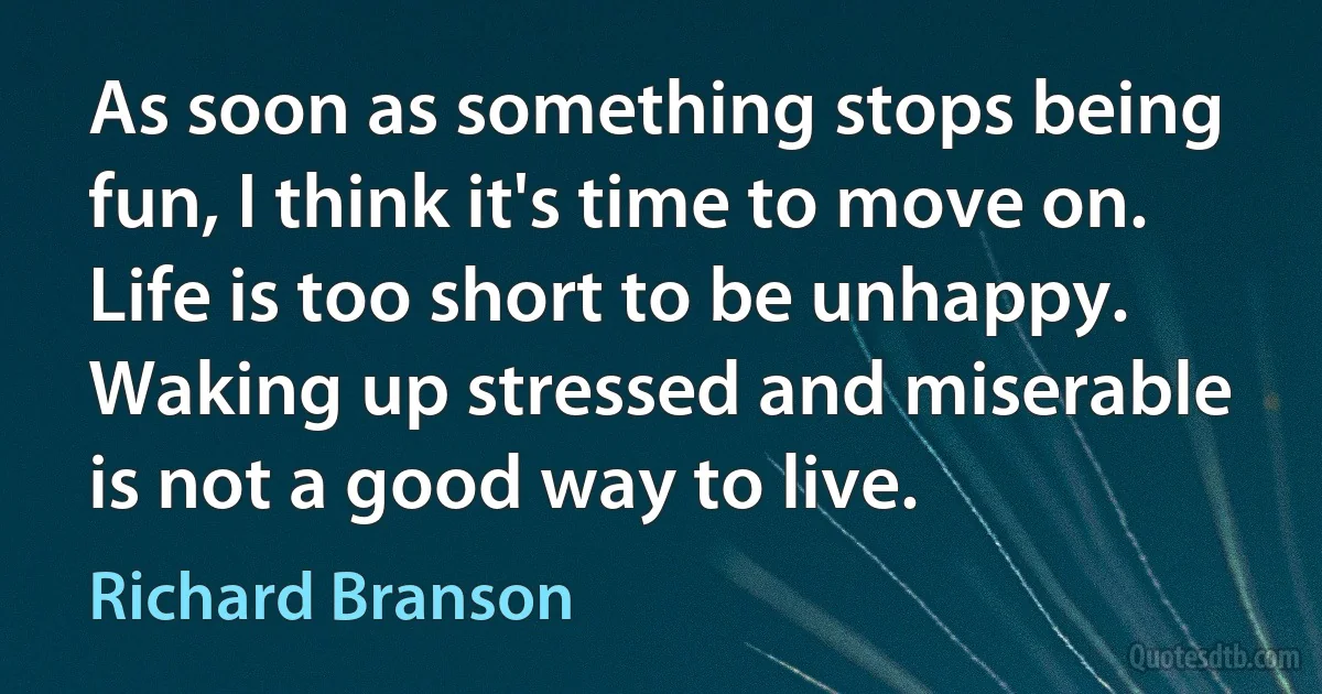 As soon as something stops being fun, I think it's time to move on. Life is too short to be unhappy. Waking up stressed and miserable is not a good way to live. (Richard Branson)