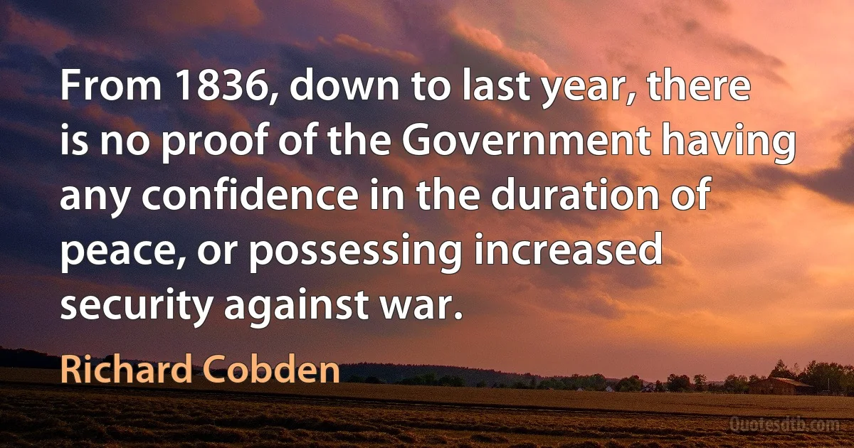 From 1836, down to last year, there is no proof of the Government having any confidence in the duration of peace, or possessing increased security against war. (Richard Cobden)