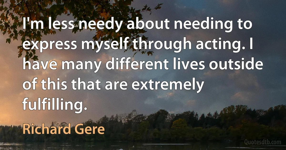 I'm less needy about needing to express myself through acting. I have many different lives outside of this that are extremely fulfilling. (Richard Gere)