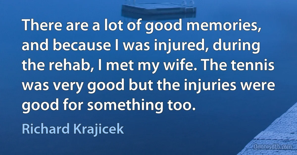 There are a lot of good memories, and because I was injured, during the rehab, I met my wife. The tennis was very good but the injuries were good for something too. (Richard Krajicek)