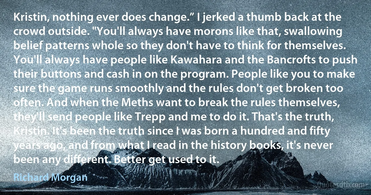 Kristin, nothing ever does change.” I jerked a thumb back at the crowd outside. "You'll always have morons like that, swallowing belief patterns whole so they don't have to think for themselves. You'll always have people like Kawahara and the Bancrofts to push their buttons and cash in on the program. People like you to make sure the game runs smoothly and the rules don't get broken too often. And when the Meths want to break the rules themselves, they'll send people like Trepp and me to do it. That's the truth, Kristin. It's been the truth since I was born a hundred and fifty years ago, and from what I read in the history books, it's never been any different. Better get used to it. (Richard Morgan)